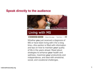 The text in the image says:
Living with MS.
Michael, diagnosed in 2004 (shown with his wife)
Speak directly to the audience
nationalmssociety.org 9
Whether you just received a diagnosis of
MS or have been living with it for a long
time—this section is filled with information
and tips on how to maintain your quality
of life in the years ahead. Read about
strategies to enhance your health and
wellness, maximize your productivity and
independence, and deal with emotional,
social, and vocational challenges.
 