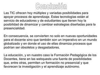 Conclusión Las TIC ofrecen hoy múltiples y variadas posibilidades para apoyar procesos de aprendizaje. Estas tecnologías están al servicio de educadores y de estudiantes que tienen hoy la posibilidad de dinamizar y cambiar estrategias diseñadas para la presencialidad.  En consecuencia, se convierten no solo en nuevas oportunidades para el docente sino que también son un imperativo en un mundo globalizado y en donde el uso de ellas dinamiza procesos que podrían ser obsoletos y desgastadores.  La educación, y en nuestro caso la Formación Pedagógica de los Docentes, tiene en las webquests una fuente de posibilidades que, entre otras, permiten un formación no presencial y que favorecen la investigación y el aprendizaje autónomo.  