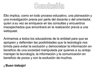 Conclusión Ello implica, como en todo proceso educativo, una planeación y una investigación previa por parte del docente o del orientador, quien a su vez se enriquece en las consultas y encuentros insospechados que encontrará en la realización previa a una webquest.  Animamos a todos los educadores de la entidad para que se apropien y defiendan las posibilidades que la tecnología nos brinda para evitar la exclusión y democratizar la información en beneficio de una sociedad manipulada por quienes a su antojo manejan la tecnología, la información y la comunicación en beneficio de pocos y con la exclusión de muchos.   ¡ Buen trabajo!  