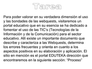 Para poder valorar en su verdadera dimensión el uso y las bondades de las webquests, visitaremos un portal educativo que en su esencia se ha dedicado a fomentar el uso de las TIC’s (Tecnologías de la Información y de la Comunicación) para el sector educativo. Allí existe un importante documento que describe y caracteriza a las Webquests, determina los errores frecuentes y orienta en cuanto a los aspectos positivos en su elaboración y aplicación. El sitio en mención es el portal EDUTEKA dirección que encontraremos en la siguiente sección: “Proceso”   Tarea 