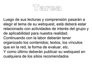 Luego de sus lecturas y comprensión pasarán a elegir el tema de su webquest, está deberá estar relacionado con actividades de interés del grupo y de aplicabilidad para nuestra realidad. Continuando con la labor deberán tener organizado los contenidos; textos, los vínculos que en la red, la forma de evaluar, etc.  Y como último deberán publicar su webquest en cualquiera de los sitios recomendados Tarea 