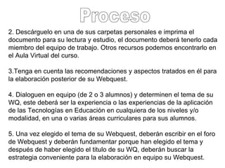 2. Descárguelo en una de sus carpetas personales e imprima el documento para su lectura y estudio, el documento deberá tenerlo cada miembro del equipo de trabajo. Otros recursos podemos encontrarlo en el Aula Virtual del curso.  3.Tenga en cuenta las recomendaciones y aspectos tratados en él para la elaboración posterior de su Webquest. 4. Dialoguen en equipo (de 2 o 3 alumnos) y determinen el tema de su WQ, este deberá ser la experiencia o las experiencias de la aplicación de las Tecnologías en Educación en cualquiera de los niveles y/o modalidad, en una o varias áreas curriculares para sus alumnos. 5. Una vez elegido el tema de su Webquest, deberán escribir en el foro de Webquest y deberán fundamentar porque han elegido el tema y después de haber elegido el titulo de su WQ, deberán buscar la estrategia conveniente para la elaboración en equipo su Webquest. Proceso 