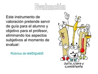Evaluación Este instrumento de valoración pretende servir de guía para el alumno y objetivo para el profesor, eliminando los aspectos subjetivos al momento de evaluar:  Rúbrica de  webquest 