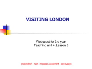 VISITING LONDON   Webquest for 3rd year Teaching unit 4, Lesson 3 Introduction | Task | Process| Assessment | Conclussion  