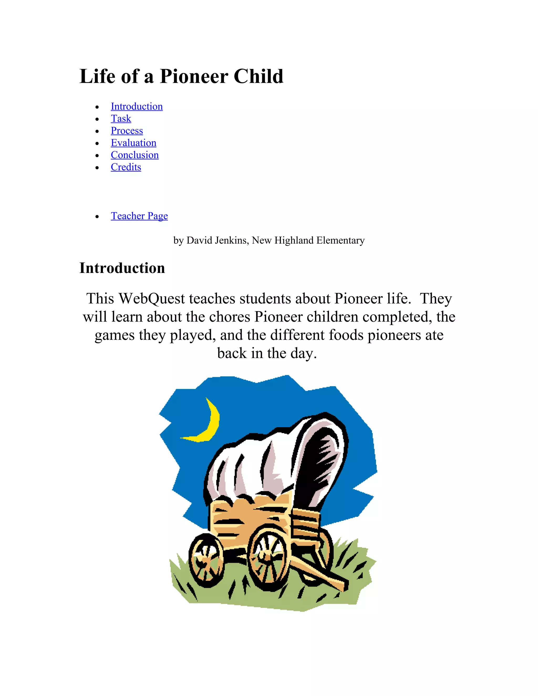 Life of a Pioneer Child
• Introduction
• Task
• Process
• Evaluation
• Conclusion
• Credits
• Teacher Page
by David Jenkins, New Highland Elementary
Introduction
This WebQuest teaches students about Pioneer life. They
will learn about the chores Pioneer children completed, the
games they played, and the different foods pioneers ate
back in the day.