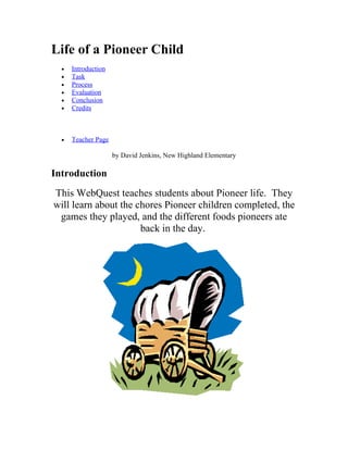 Life of a Pioneer Child
  •   Introduction
  •   Task
  •   Process
  •   Evaluation
  •   Conclusion
  •   Credits



  •   Teacher Page

                     by David Jenkins, New Highland Elementary

Introduction
This WebQuest teaches students about Pioneer life. They
will learn about the chores Pioneer children completed, the
 games they played, and the different foods pioneers ate
                      back in the day.
 