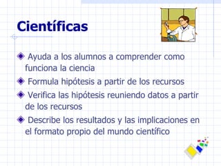 Científicas Ayuda a los alumnos a comprender como funciona la ciencia Formula hipótesis a partir de los recursos Verifica las hipótesis reuniendo datos a partir de los recursos Describe los resultados y las implicaciones en el formato propio del mundo científico 