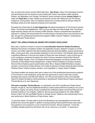 City, as well as the recent revival of West Side Story. Dan Gross, a New York City-based drummer
and percussionist who has served as music faculty with Fischer, has theater credits including
Grease, Les Misérables, and Chicago The Musical. Guest musicians include Jeremy Clatyon on
reeds and Saadi Zain on bass. Clayton has toured the country with Oklahoma! and The Drowsy
Chaperone, among others. Zain is a freelance bassist who currently performs with jazz artists for
Broadway shows and with classical orchestras and ensembles.
Proceeds from ticket sales for A Jazz Happening will support all programs of The School at Jacob’s
Pillow. The School was established in 1934, just one year after the Festival itself, when Ted Shawn
began teaching classes with his company of Men Dancers. Shawn’s comprehensive educational
approach in creating The School arose from his full embrace of all dance forms and continues to this
day, through four professional advancement programs; Ballet, Cultural Traditions, Contemporary,
and Jazz/Musical Theatre Dance.
ABOUT THE LORNA STRASSLER AWARD FOR STUDENT EXCELLENCE
Each year, a student is chosen to receive the Lorna Strassler Award for Student Excellence
following The School’s competitive audition and application process. Selection is based on a DVD,
resume, and written statement that demonstrates advanced technical abilities, superior performance
skills, a strong work ethic, and exemplary dedication to the art of dance. The Strassler Award makes
a significant difference in the lives and careers of those who have received it, many of whom go on
to join prestigious companies throughout the world. Previous awardees include Calvin Royal III
(American Ballet Theatre), I-Fen Lin (freelance dancer/choreographer and faculty member of the
University of Utah Modern Dance Department), Lindsey Holmes (Philadanco! company member),
Shannon Kline (freelance jazz/musical theatre artist), Min Li (Scapino Ballet Rotterdam company
member), Avichai Scher (Artistic Director of Avi Scher & Dancers), Winston Dynamite Brown (former
Pilobolus Dance Theatre company member), and Craig Black Jr. (Aspen Santa Fe Ballet).
The Award enables one student each year to attend one of the professional advancement programs
of The School on a full scholarship, giving them the opportunity to excel in their area of study.
Awardees also receive a $2,500 cash stipend. The ninth annual recipient of the Lorna Strassler
Award for Student Excellence will be presented to Jazz/Musical Theatre Dance Program participant
Theresa Murray at A Jazz Happening.
This year’s awardee, Theresa Murray, is a participant in the 2012 Jazz/Musical Theatre Dance
Program. At age 22, she has established herself as a well rounded performer excelling in her pursuit
of dancing, singing, and acting. Murray completed the certificate program at American Musical and
Dramatic Academy in Los Angeles, California. She has previously studied at The Joffrey Ballet
School in New York City and Ballet Pacifica in Orange County, California. She recently spent over a
year performing in Music Rhythms at Tokyo Disney, Japan.
“In just three weeks, I’ve been able to study from Broadway’s top choreographers and work with
students from around the globe! In addition to seeing amazing Festival performances every week, I
have gained so much exposure in such a brief amount of time,” Murray exclaimed. “I know this
incredibly valuable experience will remain with me as I advance in my career.” In response to
 