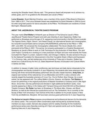 receiving the Strassler Award, Murray said, “This generous Award will empower me to achieve my
artistic goals, and I’m so grateful to the Strasslers and Jacob’s Pillow.”
Lorna Strassler, Board Member Emeritus, was a member of the Jacob’s Pillow Board of Directors
from 1988 to 2011. The Lorna Strassler Award was established by David Strassler in 2004 to honor
his wife’s long-held passion for dance education at the Pillow. The Strasslers are residents of Great
Barrington, Massachusetts.
ABOUT THE JAZZ/MUSICAL THEATRE DANCE PROGRAM
This year marks Chet Walker’s thirteenth year as Director of The School at Jacob’s Pillow
Jazz/Musical Theatre Dance Program and sixth year directing A Jazz Happening. Walker has
performed on Broadway since the age of 16, appearing most prominently in the Bob Fosse musicals
The Pajama Game, Pippin, Dancin’, and Sweet Charity. An international director and choreographer,
his nonprofit musical theatre dance company WALKERDANCE performed at the Pillow in 1999,
2001, and 2004. He conceived the choreographic collaboration The Seven Deadly Sins, which
premiered at the Pillow in 2001. This spring, his company participated in a Creative Development
Residency at Jacob’s Pillow to work on Cole Technique for the production of Heat Wave: The Jack
Cole Project. Currently he is working on a new production of Pippin and was most recently the Fosse
Consultant for Pippin in London, Cabaret in Oslo, and Chicago in Atlanta. He also served on the jury
for the National Foundation for Advancement in the Arts YoungArts Week in Miami and Expression
’11 in Florence, Italy, and led residencies at the University of Tulsa and in Houston. Walker has
served as a Cultural Envoy for the U.S. State Department Bureau of Education and Cultural Affairs
in Serbia and Italy.
In addition to classes in ballet, body conditioning, jazz technique and daily dance rehearsals by the
choreographers and faculty involved in A Jazz Happening, the students also have extensive voice
training with three renowned Broadway performers who are also master teachers. Andy Gale, an
original cast member of the national tour of Les Misérables and CATS, is also a director who
recently staged the Australian premiere of I Love You, You’re Perfect, Now Change. As a vocal
soloist, he has appeared with The Joffrey Ballet in Drums, Dreams, and Banjos. Teri Ralston is
known for performing in the original productions of Stephen Sondheim’s Company and A Little Night
Music. Since then, she has performed and directed in eight additional Sondheim works, most
recently appearing in Marcy in the Galaxy with Transport Group and Good Old Girls at Roundabout
Theatre Company. Ric Ryder has been on Broadway in The Music Man, Grease, and Blood
Brothers; as well as the national tour productions such as The Fantasticks. He is currently on the
faculty of New York University’s Tisch School of the Arts in addition to his private studios in New
York City and Baltimore, Maryland. All have been previous guest performers for A Jazz Happening.
The School at Jacob’s Pillow prepares pre-professional and professional dancers for the demands
of a dance career. The curriculum offers conservatory-style training led by acclaimed faculty
members six days a week. Dancers also prepare work for weekly showings for the Inside/Out
performance series every Saturday evening at 6:15pm and special events such as the Season
Opening Gala and A Jazz Happening.
 