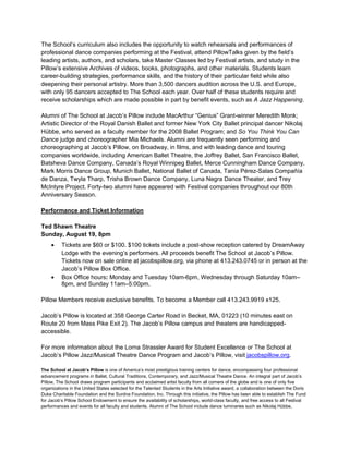The School’s curriculum also includes the opportunity to watch rehearsals and performances of
professional dance companies performing at the Festival, attend PillowTalks given by the field’s
leading artists, authors, and scholars, take Master Classes led by Festival artists, and study in the
Pillow’s extensive Archives of videos, books, photographs, and other materials. Students learn
career-building strategies, performance skills, and the history of their particular field while also
deepening their personal artistry. More than 3,500 dancers audition across the U.S. and Europe,
with only 95 dancers accepted to The School each year. Over half of these students require and
receive scholarships which are made possible in part by benefit events, such as A Jazz Happening.
Alumni of The School at Jacob’s Pillow include MacArthur “Genius” Grant-winner Meredith Monk;
Artistic Director of the Royal Danish Ballet and former New York City Ballet principal dancer Nikolaj
Hübbe, who served as a faculty member for the 2008 Ballet Program; and So You Think You Can
Dance judge and choreographer Mia Michaels. Alumni are frequently seen performing and
choreographing at Jacob’s Pillow, on Broadway, in films, and with leading dance and touring
companies worldwide, including American Ballet Theatre, the Joffrey Ballet, San Francisco Ballet,
Batsheva Dance Company, Canada’s Royal Winnipeg Ballet, Merce Cunningham Dance Company,
Mark Morris Dance Group, Munich Ballet, National Ballet of Canada, Tania Pérez-Salas Compañía
de Danza, Twyla Tharp, Trisha Brown Dance Company, Luna Negra Dance Theater, and Trey
McIntyre Project. Forty-two alumni have appeared with Festival companies throughout our 80th
Anniversary Season.
Performance and Ticket Information
Ted Shawn Theatre
Sunday, August 19, 8pm
Tickets are $60 or $100. $100 tickets include a post-show reception catered by DreamAway
Lodge with the evening’s performers. All proceeds benefit The School at Jacob’s Pillow.
Tickets now on sale online at jacobspillow.org, via phone at 413.243.0745 or in person at the
Jacob’s Pillow Box Office.
Box Office hours: Monday and Tuesday 10am-6pm, Wednesday through Saturday 10am–
8pm, and Sunday 11am–5:00pm.
Pillow Members receive exclusive benefits. To become a Member call 413.243.9919 x125.
Jacob’s Pillow is located at 358 George Carter Road in Becket, MA, 01223 (10 minutes east on
Route 20 from Mass Pike Exit 2). The Jacob’s Pillow campus and theaters are handicapped-
accessible.
For more information about the Lorna Strassler Award for Student Excellence or The School at
Jacob’s Pillow Jazz/Musical Theatre Dance Program and Jacob’s Pillow, visit jacobspillow.org.
The School at Jacob’s Pillow is one of America’s most prestigious training centers for dance, encompassing four professional
advancement programs in Ballet, Cultural Traditions, Contemporary, and Jazz/Musical Theatre Dance. An integral part of Jacob’s
Pillow, The School draws program participants and acclaimed artist faculty from all corners of the globe and is one of only five
organizations in the United States selected for the Talented Students in the Arts Initiative award, a collaboration between the Doris
Duke Charitable Foundation and the Surdna Foundation, Inc. Through this initiative, the Pillow has been able to establish The Fund
for Jacob’s Pillow School Endowment to ensure the availability of scholarships, world-class faculty, and free access to all Festival
performances and events for all faculty and students. Alumni of The School include dance luminaries such as Nikolaj Hübbe,
 