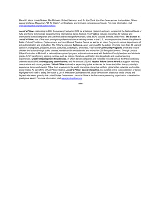 Meredith Monk, Jonah Bokaer, Mia Michaels, Robert Swinston, and So You Think You Can Dance winner Joshua Allen. Others
appear in Dance Magazine's "25 To Watch," on Broadway, and in major companies worldwide. For more information, visit
www.jacobspillow.org/education/school.
Jacob’s Pillow, celebrating its 80th Anniversary Festival in 2012, is a National Historic Landmark, recipient of the National Medal of
Arts, and home to America's longest running international dance festival. The Festival includes more than 50 national and
international dance companies and 300 free and ticketed performances, talks, tours, classes, exhibits, and events. The School at
Jacob’s Pillow, one of the most prestigious professional dance training centers in the U.S., encompasses the diverse disciplines of
Ballet, Cultural Traditions, Contemporary, and Jazz/Musical Theatre Dance, as well as an Intern Program in various departments of
arts administration and production. The Pillow’s extensive Archives, open year-round to the public, chronicle more than 80 years of
dance in photographs, programs, books, costumes, audiotapes, and video. Year-round Community Programs enrich the lives of
children and adults through public classes, residencies in area schools, and more than 200 free public events. Through Jacob’s
Pillow Curriculum in Motion®, a nationally-recognized program, artist-educators work with Berkshire County teachers and students
grades K-12, transforming existing curricula such as biology, literature, and history into kinesthetic and creative learning
experiences. Creative Development Residencies, in which dance companies are invited to live and work at the Pillow and enjoy
unlimited studio time; choreography commissions; and the annual $25,000 Jacob’s Pillow Dance Award all support visionary
dance artists and choreographers. Virtual Pillow is aimed at expanding global audiences for dance and offers the opportunity to
experience dance and Jacob's Pillow from anywhere in the world via online interactive exhibits, global video networks, and mobile
social media. As part of the Virtual Pillow initiative, Jacob’s Pillow Dance Interactive, is a curated online video collection of dance
highlights from 1936 to today. On March 2, 2011, President Obama honored Jacob’s Pillow with a National Medal of Arts, the
highest arts award given by the United States Government. Jacob’s Pillow is the first dance presenting organization to receive this
prestigious award. For more information, visit www.jacobspillow.org.
###
 