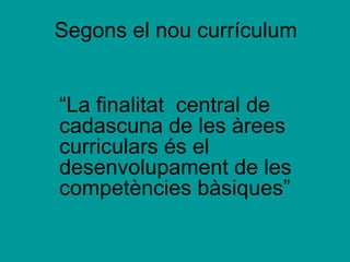 Segons el nou currículum  “ La finalitat  central de cadascuna de les àrees curriculars és el desenvolupament de les competències bàsiques” 
