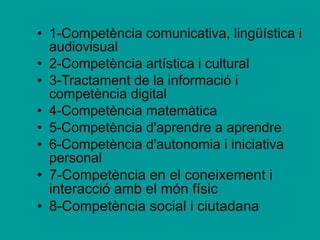 1-Competència comunicativa, lingüística i audiovisual 2-Competència artística i cultural 3-Tractament de la informació i competència digital  4-Competència matemàtica 5-Competència d'aprendre a aprendre 6-Competència d'autonomia i iniciativa personal 7-Competència en el coneixement i interacció amb el món físic 8-Competència social i ciutadana   