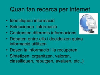 Quan fan recerca per Internet Identifiquen informació Seleccionen  informació Contrasten diferents informacions Debaten entre ells i decideixen quina informació utilitzen Desen la informació i la recuperen Sintetizen, organitzen, valoren, classifiquen, rebutgen, avaluen, etc..) 