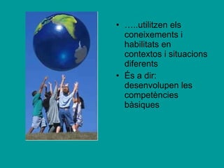 … ..utilitzen els coneixements i habilitats en contextos i situacions diferents  És a dir: desenvolupen les competències bàsiques 