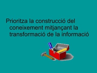Prioritza la construcció del coneixement mitjançant la transformació de la informació 