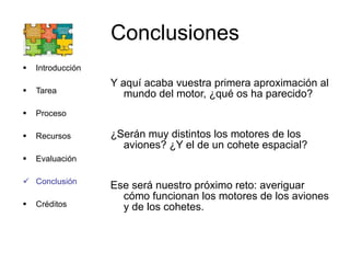 Conclusiones Introducción Tarea Proceso Recursos Evaluación Conclusión Créditos Y aquí acaba vuestra primera aproximación al mundo del motor, ¿qué os ha parecido? ¿Serán muy distintos los motores de los aviones? ¿Y el de un cohete espacial? Ese será nuestro próximo reto: averiguar cómo funcionan los motores de los aviones y de los cohetes. 