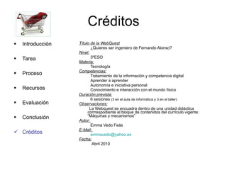 Créditos Título de la WebQuest ¿Quieres ser ingeniero de Fernando Alonso? Nivel: 3ºESO Materia: Tecnología Competencias: Tratamiento de la información y competencia digital Aprender a aprender Autonomía e iniciativa personal Conocimiento e interacción con el mundo físico  Duración prevista: 6 sesiones  (3 en el aula de informática y 3 en el taller)   Observaciones: La Webquest se encuadra dentro de una unidad didáctica corrrespodiente al bloque de contenidos del currículo vigente: “Máquinas y mecanismos”  Autor:  Emma Vedo Feás E-Mail :  [email_address] Fecha: Abril 2010 Introducción Tarea Proceso Recursos Evaluación Conclusión Créditos 