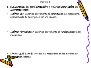 Plantilla 1 1. ELEMENTOS DE TRANSMISIÓN Y TRANSFORMACIÓN DE MOVIMIENTOS ¿CÓMO ES?  Describe brevemente la  constitución  del mecanismo, acompañando tu descripción con una imagen. ¿CÓMO FUNCIONA?  Describe brevemente el  funcionamiento  del mecanismo ¿PARA QUÉ SIRVE?  Utilidad del mecanismo en los motores de combustión interna 
