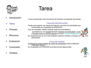 Tarea Y para comprender cómo funcionan los motores os propongo dos tareas: 1ªTarea:DE RECOPILACIÓN Tenéis que resolver, con ayuda de Internet, una serie de actividades que encontraréis en el apartado de PROCESO. Una vez resueltas, debéis recopilar todas las actividades y  guardarlas en una  carpeta  llamada  “motores de combustión”,   comprimirla  y  enviarla como un archivo adjunto  al correo:  [email_address] Es importante que en el e-mail indiquéis vuestros nombres y el grupo al que pertenecéis. 2ªTarea:DE DISEÑO Construye tu propio modelo de motor de combustión  interna utilizando materiales caseros. En el apartado de PROCESO te proporcionaré alguna pista.  Introducción Tarea Proceso Recursos Evaluación Conclusión Créditos 
