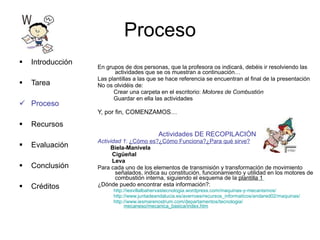 Proceso En grupos de dos personas, que la profesora os indicará, debéis ir resolviendo las actividades que se os muestran a continuación…  Las plantillas a las que se hace referencia se encuentran al final de la presentación No os olvidéis de: Crear una carpeta en el escritorio:  Motores de Combustión  Guardar en ella las actividades Y, por fin, COMENZAMOS… Actividades DE RECOPILACIÓN Actividad 1 :  ¿Cómo es?¿Cómo Funciona?¿Para qué sirve? Biela-Manivela Cigüeñal Leva Para cada uno de los elementos de transmisión y transformación de movimiento señalados, indica su constitución, funcionamiento y utilidad en los motores de combustión interna, siguiendo el esquema de la  plantilla 1   ¿Dónde puedo encontrar esta información?: http://iesvillalbahervastecnologia.wordpress.com/maquinas-y-mecanismos/ http://www.juntadeandalucia.es/averroes/recursos_informaticos/andared02/maquinas/ http://www.iesmarenostrum.com/departamentos/tecnologia/ mecaneso/mecanica_basica/index.htm Introducción Tarea Proceso Recursos Evaluación Conclusión Créditos 
