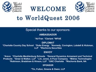 Special thanks to our sponsors: AMBASSADOR *AirTran *Clariant *WFAE DIPLOMAT *Charlotte Country Day School  *Duke Energy  *Kennedy, Covington, Lobdell & Hickman, LLP  *Wachovia Securities ENVOY *Areva  *Charlotte Mecklenburg Schools  *General Dynamics Armament and Technical Products  *Greer & Walker, LLP  *J.A. Jones, A Fluor Company  *Midrex Technologies  *Robinson, Bradshaw & Hinson, LLP  *UNC Charlotte  *Wachovia Bank, NA SPONSOR *Tin, Fulton, Greene & Owen, LLP WELCOME to WorldQuest 2006 