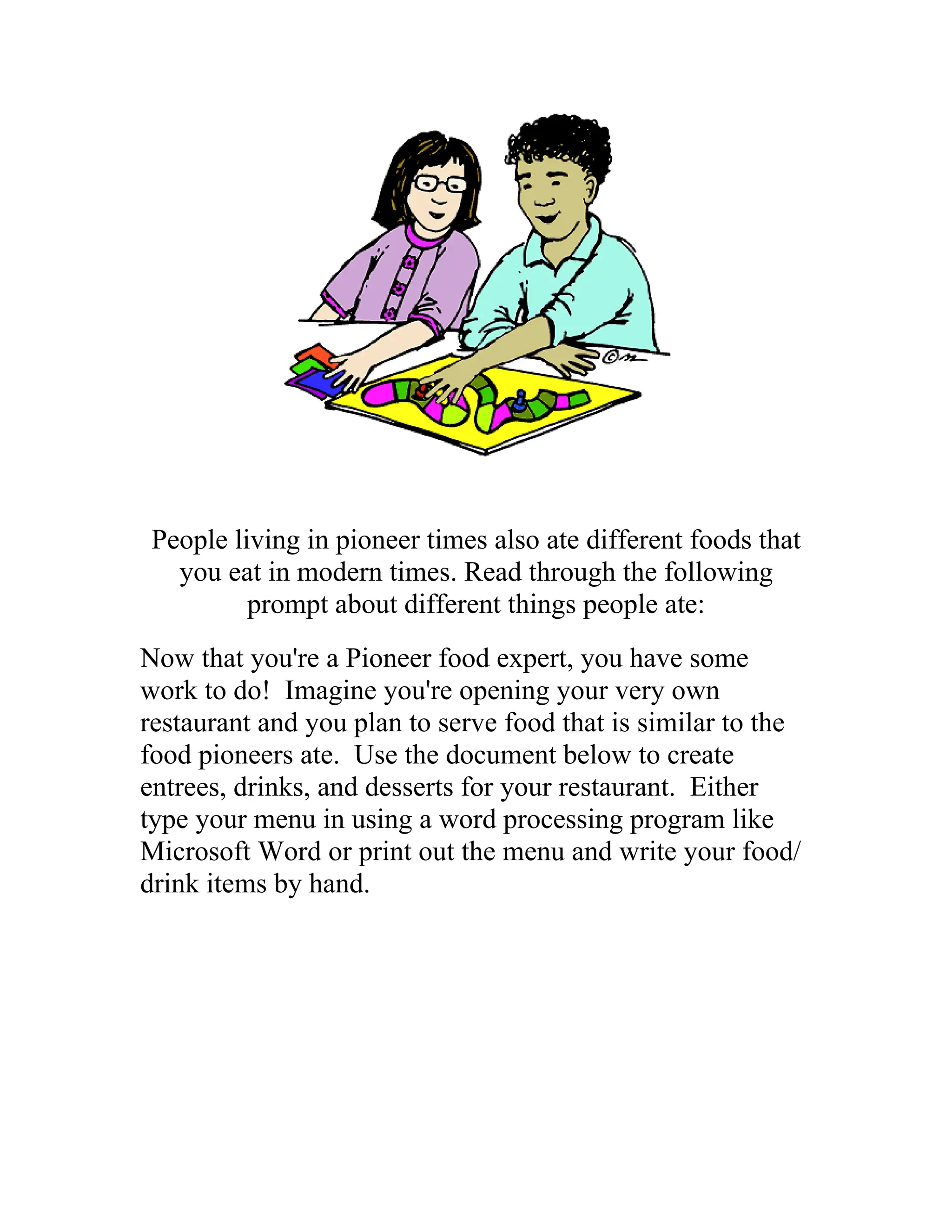 People living in pioneer times also ate different foods that
   you eat in modern times. Read through the following
          prompt about different things people ate:
Now that you're a Pioneer food expert, you have some
work to do! Imagine you're opening your very own
restaurant and you plan to serve food that is similar to the
food pioneers ate. Use the document below to create
entrees, drinks, and desserts for your restaurant. Either
type your menu in using a word processing program like
Microsoft Word or print out the menu and write your food/
drink items by hand.
 