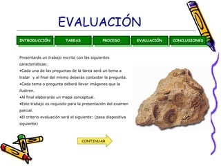 EVALUACIÓN
INTRODUCCIÓN             TAREAS               PROCESO          EVALUACIÓN   CONCLUSIONES



Presentarás un trabajo escrito con las siguientes
características:
•Cada una de las preguntas de la tarea será un tema a
tratar y al final del mismo deberás contestar la pregunta.
•Cada tema o pregunta deberá llevar imágenes que la
ilustren.
•Al final elaborarás un mapa conceptual.
•Este trabajo es requisito para la presentación del examen
parcial.
•El criterio evaluación será el siguiente: (pasa diapositiva
siguiente)



                                   CONTINUAR
 