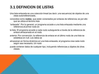 3.1 DEFINICION DE LISTAS
Una lista enlazada es una colección lineal (es decir, una secuencia) de objetos de una
clase autorreferenciada,
conocidos como nodos, que están conectados por enlaces de referencia; es por ello
que se utiliza el término lista
“enlazada”. Por lo general, un programa accede a una lista enlazada mediante una
referencia al primer nodo en
la lista. El programa accede a cada nodo subsiguiente a través de la referencia de
enlace almacenada en el nodo
anterior. Por convención, la referencia de enlace en el último nodo de una lista se
establece en null. Los datos se
almacenan en forma dinámica en una lista enlazada; el programa crea cada nodo
según sea necesario. Un nodo
puede contener datos de cualquier tipo, incluyendo referencias a objetos de otras
clases.
 