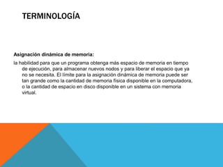 TERMINOLOGÍA
Asignación dinámica de memoria:
la habilidad para que un programa obtenga más espacio de memoria en tiempo
de ejecución, para almacenar nuevos nodos y para liberar el espacio que ya
no se necesita. El límite para la asignación dinámica de memoria puede ser
tan grande como la cantidad de memoria física disponible en la computadora,
o la cantidad de espacio en disco disponible en un sistema con memoria
virtual.
 
