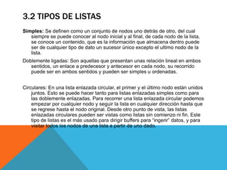 3.2 TIPOS DE LISTAS
Simples: Se definen como un conjunto de nodos uno detrás de otro, del cual
siempre se puede conocer al nodo inicial y al final, de cada nodo de la lista,
se conoce un contenido, que es la información que almacena dentro puede
ser de cualquier tipo de dato un sucesor único excepto el ultimo nodo de la
lista.
Doblemente ligadas: Son aquellas que presentan unas relación lineal en ambos
sentidos, un enlace a predecesor y antecesor en cada nodo, su recorrido
puede ser en ambos sentidos y pueden ser simples u ordenadas.
Circulares: En una lista enlazada circular, el primer y el último nodo están unidos
juntos. Esto se puede hacer tanto para listas enlazadas simples como para
las doblemente enlazadas. Para recorrer una lista enlazada circular podemos
empezar por cualquier nodo y seguir la lista en cualquier dirección hasta que
se regrese hasta el nodo original. Desde otro punto de vista, las listas
enlazadas circulares pueden ser vistas como listas sin comienzo ni fin. Este
tipo de listas es el más usado para dirigir buffers para “ingerir” datos, y para
visitar todos los nodos de una lista a partir de uno dado.
 