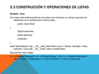 3.3 CONSTRUCCIÓN Y OPERACIONES DE LISTAS
Sintaxis: Java
Una clase auto-referenciada es una clase con al menos un campo cuyo tipo de
referencia es el nombre de la misma clase.
public clase Nodo
{
Object elemento;
Nodo siguiente;
//métodos
}
class Nodo(object): def __init__(self, dato=None, prox = None): self.dato = dato
self.prox = prox def __str__(self): return str(self.dato)
Ejecutamos este código:
>>> v3=Nodo("Bananas") >>> v2=Nodo("Peras", v3) >>> v1=Nodo("Manzanas",
v2) >>> print v1 Manzanas >>> print v2 Peras >>> print v3 Bananas
 