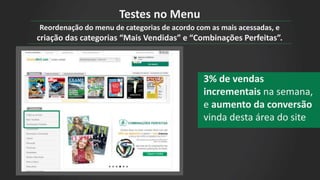 Reordenação do menu de categorias de acordo com as mais acessadas, e
criação das categorias “Mais Vendidas” e “Combinações Perfeitas”.
3% de vendas
incrementais na semana,
e aumento da conversão
vinda desta área do site
Testes no Menu
 