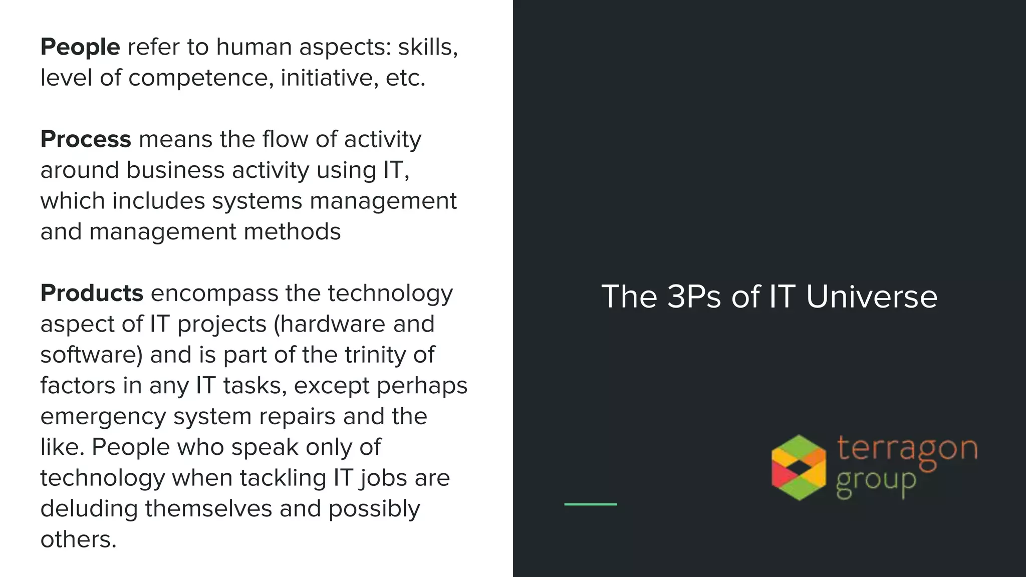 People refer to human aspects: skills,
level of competence, initiative, etc.
Process means the flow of activity
around business activity using IT,
which includes systems management
and management methods
Products encompass the technology
aspect of IT projects (hardware and
software) and is part of the trinity of
factors in any IT tasks, except perhaps
emergency system repairs and the
like. People who speak only of
technology when tackling IT jobs are
deluding themselves and possibly
others.
The 3Ps of IT Universe
 