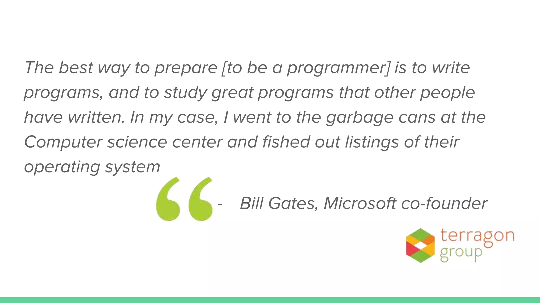 The best way to prepare [to be a programmer] is to write
programs, and to study great programs that other people
have written. In my case, I went to the garbage cans at the
Computer science center and fished out listings of their
operating system
- Bill Gates, Microsoft co-founder
 