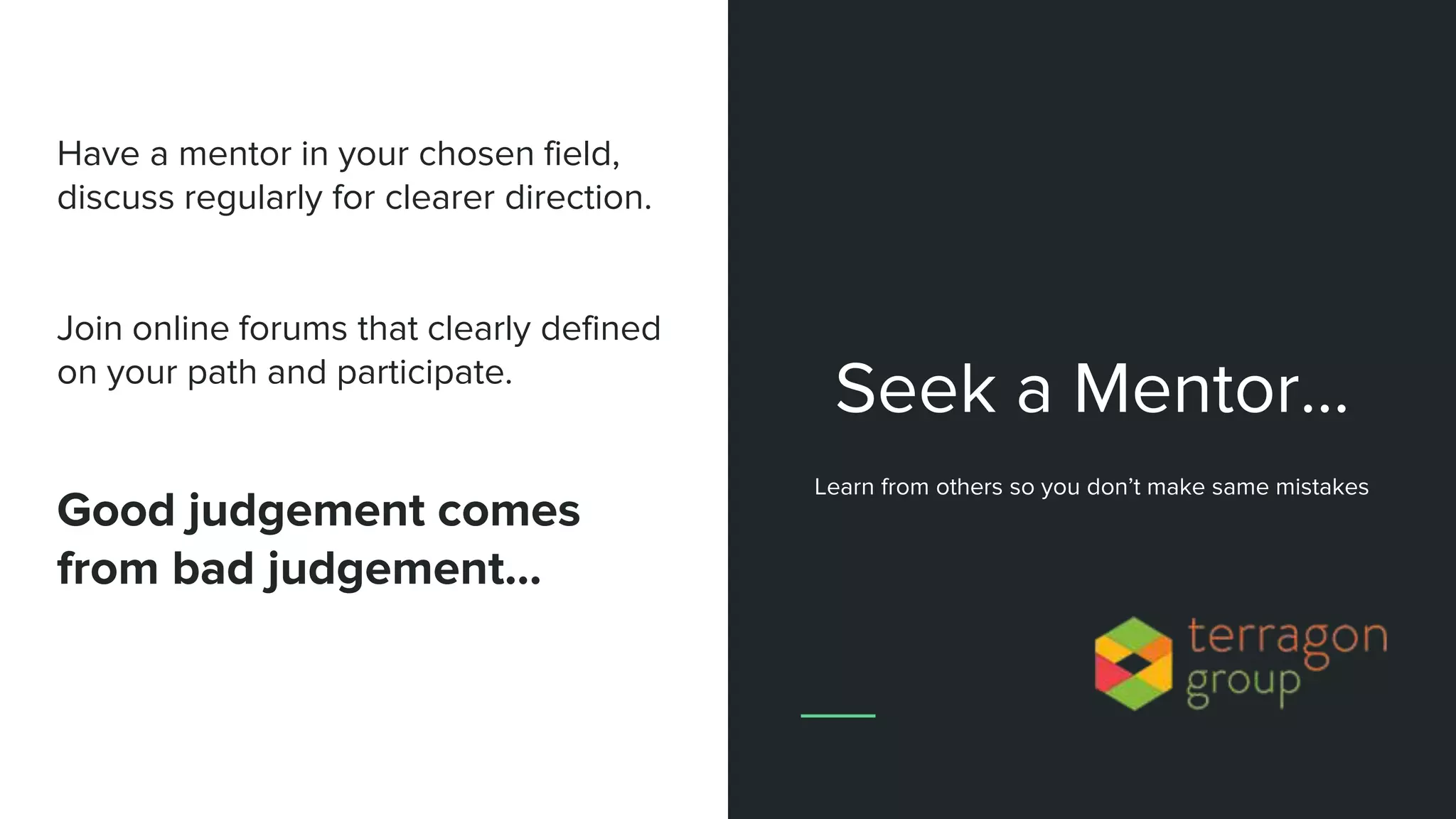Have a mentor in your chosen field,
discuss regularly for clearer direction.
Join online forums that clearly defined
on your path and participate.
Good judgement comes
from bad judgement...
Seek a Mentor…
Learn from others so you don’t make same mistakes
 