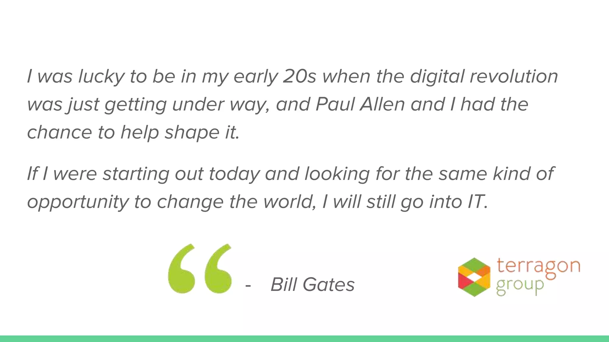 I was lucky to be in my early 20s when the digital revolution
was just getting under way, and Paul Allen and I had the
chance to help shape it.
If I were starting out today and looking for the same kind of
opportunity to change the world, I will still go into IT.
- Bill Gates
 