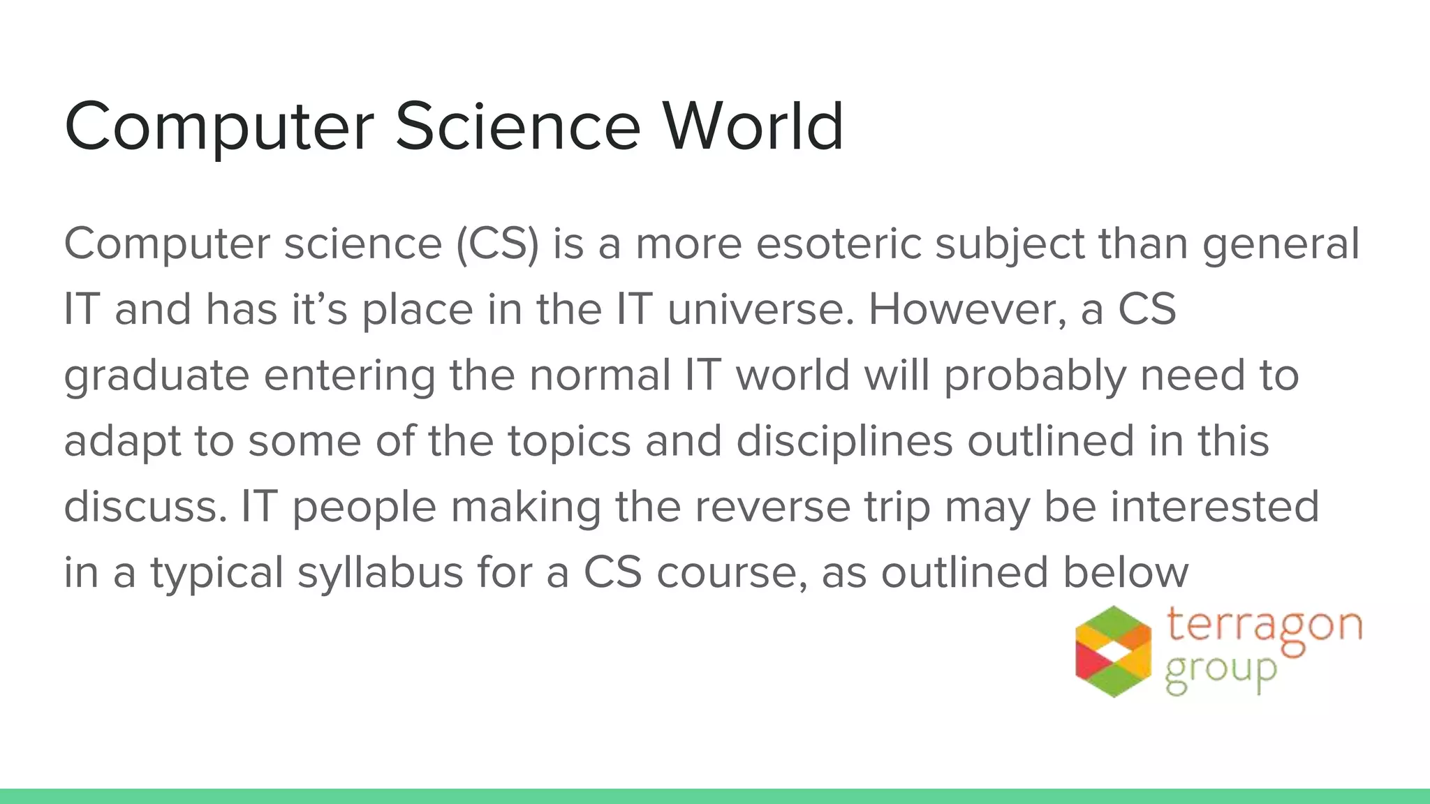 Computer Science World
Computer science (CS) is a more esoteric subject than general
IT and has it’s place in the IT universe. However, a CS
graduate entering the normal IT world will probably need to
adapt to some of the topics and disciplines outlined in this
discuss. IT people making the reverse trip may be interested
in a typical syllabus for a CS course, as outlined below
 