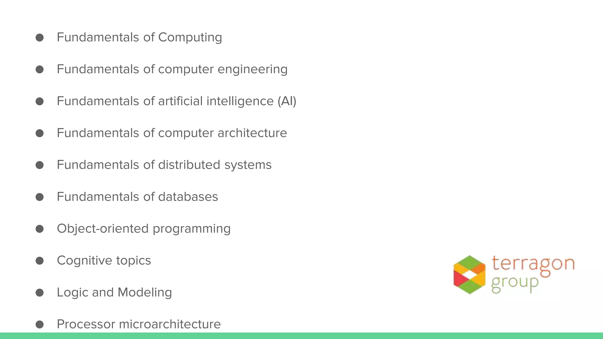 ● Fundamentals of Computing
● Fundamentals of computer engineering
● Fundamentals of artificial intelligence (AI)
● Fundamentals of computer architecture
● Fundamentals of distributed systems
● Fundamentals of databases
● Object-oriented programming
● Cognitive topics
● Logic and Modeling
● Processor microarchitecture
 