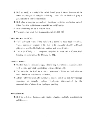  IL-2 (α andβ) was originally called T-cell growth factor because of its
effect on mitogen or antigen activating T-cells and is known to play a
general role in immune responses.
 IL-2 also stimulates macrophage functional activity, modulates natural
killer function and induces natural killer proliferation.
 It is secreted by Th cells and NK cells.
 The molecular wt of IL-2 is approximately 20,000 KD.
Interleukin-2 receptors:
 Three different forms of the human IL-2 receptors have been identified.
These receptors interact with IL-2 with characteristically different
affinities, specifically high, intermediate and low affinities.
 The high affinity IL-2 receptors comprise at least two different IL-2
binding subunits termed IL-2Rα and IL-2Rβ.
Clinical aspects:
 Used in Tumors immunotherapy, either using IL-2 alone or in combination
with in-vitro activated lymphokine-activated killer cells.
 The potential for IL-2 as a cancer treatment is based on activation of
cells, which are cytotoxic to the tumor.
 Adverse effects: fever, chills, fatigue, nausea, vomiting, capillary leakage
syndrome or vascular leakage syndrome, characterized by the
accumulation of edema fluid in pleural cavities.
Interleukin-3:
 IL-3 is a distinct hematopoietic factor affecting multiple hematopoietic
cell lineages.
11
 