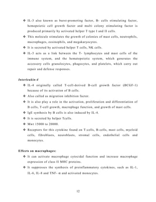  IL-3 also known as burst-promoting factor, B- cells stimulating factor,
hemopoietic cell growth factor and multi colony stimulating factor is
produced primarily by activated helper T type I and II cells.
 This molecule stimulates the growth of colonies of mast cells, neutrophils,
macrophages, eosinophils, and megakaryocytes.
 It is secreted by activated helper T cells, NK cells.
 IL-3 acts as a link between the T- lymphocytes and mast cells of the
immune system, and the hematopoietic system, which generates the
accessory cells granulocytes, phagocytes, and platelets, which carry out
repair and defense responses.
Interleukin-4
 IL-4 originally called T-cell-derived B-cell growth factor (BCGF-1)
because of its activation of B cells.
 Also called as migration inhibition factor.
 It is also play a role in the activation, proliferation and differentiation of
B cells, T-cell growth, macrophage function, and growth of mast cells.
 IgE synthesis by B cells is also induced by IL-4.
 It is secreted by helper Tcells.
 Mwt 15000 to 20000.
 Receptors for this cytokine found on T-cells, B-cells, mast cells, myeloid
cells, fibroblasts, neuroblasts, stromal cells, endothelial cells and
monocytes.
Effects on macrophages:
 It can activate macrophage cytocidal function and increase macrophage
expression of class II MHC proteins.
 It suppresses the synthesis of proinflammatory cytokines, such as IL-1,
IL-6, IL-8 and TNF- α and activated monocytes.
12
 