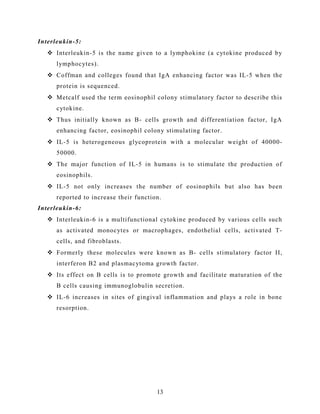 Interleukin-5:
 Interleukin-5 is the name given to a lymphokine (a cytokine produced by
lymphocytes).
 Coffman and colleges found that IgA enhancing factor was IL-5 when the
protein is sequenced.
 Metcalf used the term eosinophil colony stimulatory factor to describe this
cytokine.
 Thus initially known as B- cells growth and differentiation factor, IgA
enhancing factor, eosinophil colony stimulating factor.
 IL-5 is heterogeneous glycoprotein with a molecular weight of 40000-
50000.
 The major function of IL-5 in humans is to stimulate the production of
eosinophils.
 IL-5 not only increases the number of eosinophils but also has been
reported to increase their function.
Interleukin-6:
 Interleukin-6 is a multifunctional cytokine produced by various cells such
as activated monocytes or macrophages, endothelial cells, activated T-
cells, and fibroblasts.
 Formerly these molecules were known as B- cells stimulatory factor II,
interferon B2 and plasmacytoma growth factor.
 Its effect on B cells is to promote growth and facilitate maturation of the
B cells causing immunoglobulin secretion.
 IL-6 increases in sites of gingival inflammation and plays a role in bone
resorption.
13
 