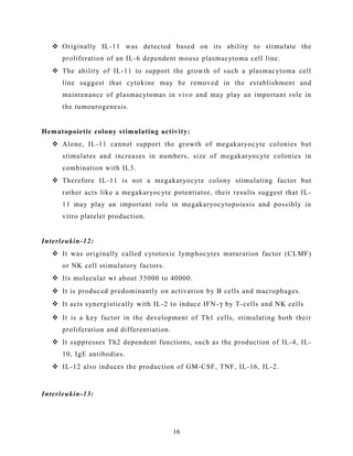 Originally IL-11 was detected based on its ability to stimulate the
proliferation of an IL-6 dependent mouse plasmacytoma cell line.
 The ability of IL-11 to support the growth of such a plasmacytoma cell
line suggest that cytokine may be removed in the establishment and
maintenance of plasmacytomas in vivo and may play an important role in
the tumourogenesis.
Hematopoietic colony stimulating activity:
 Alone, IL-11 cannot support the growth of megakaryocyte colonies but
stimulates and increases in numbers, size of megakaryocyte colonies in
combination with IL3.
 Therefore IL-11 is not a megakaryocyte colony stimulating factor but
rather acts like a megakaryocyte potentiator, their results suggest that IL-
11 may play an important role in megakaryocytopoiesis and possibly in
vitro platelet production.
Interleukin-12:
 It was originally called cytotoxic lymphocytes maturation factor (CLMF)
or NK cell stimulatory factors.
 Its molecular wt about 35000 to 40000.
 It is produced predominantly on activation by B cells and macrophages.
 It acts synergistically with IL-2 to induce IFN-γ by T-cells and NK cells
 It is a key factor in the development of Th1 cells, stimulating both their
proliferation and differentiation.
 It suppresses Th2 dependent functions, such as the production of IL-4, IL-
10, IgE antibodies.
 IL-12 also induces the production of GM-CSF, TNF, IL-16, IL-2.
Interleukin-13:
16
 