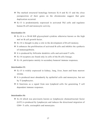  The marked structural homology between IL-4 and IL-13 and the close
juxtaposition of their genes on the chromosome suggest that gene
duplication occurred.
 IL-13 is predominantly expressed in activated Th2 cells and regulates
human B cell and monocytic activity.
Interleukin-14:
 IL-14 is a 50-60 KD glycosylated cytokine otherwise known as the high
mol wt B cell growth factor.
 IL-14 is thought to play a role in the development of B cell memory.
 It enhances the proliferation of activated B cells and inhibits the synthesis
of immunoglobulin.
 It is produced by follicular dendritic cells and activated T cells.
 IL-14 receptors are found only in cells of the B cells lineage.
 IL-14, participates mainly in secondary humoral immune responses.
Interleukin-15:
 IL-15 is widely expressed in kidney, lung, liver, heart and bone marrow
stroma.
 It is produced most abundantly by epithelial cells and monocytes, but not
by T lymphocytes.
 It functions as a signal from non lymphoid cells for generating T cell
dependent immune responses.
Interleukin-16:
 IL-16 which was previously known as lymphocyte chemoattractant factor
(LCF) is produced by lymphocyte and induces the directional migration of
CD4+ T cells, eosinophils and monocytes.
17
 