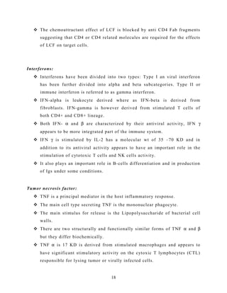  The chemoattractant effect of LCF is blocked by anti CD4 Fab fragments
suggesting that CD4 or CD4 related molecules are required for the effects
of LCF on target cells.
Interferons:
 Interferons have been divided into two types: Type I an viral interferon
has been further divided into alpha and beta subcategories. Type II or
immune interferon is referred to as gamma interferon.
 IFN-alpha is leukocyte derived where as IFN-beta is derived from
fibroblasts. IFN-gamma is however derived from stimulated T cells of
both CD4+ and CD8+ lineage.
 Both IFN- α and β are characterized by their antiviral activity, IFN γ
appears to be more integrated part of the immune system.
 IFN γ is stimulated by IL-2 has a molecular wt of 35 –70 KD and in
addition to its antiviral activity appears to have an important role in the
stimulation of cytotoxic T cells and NK cells activity.
 It also plays an important role in B-cells differentiation and in production
of Igs under some conditions.
Tumor necrosis factor:
 TNF is a principal mediator in the host inflammatory response.
 The main cell type secreting TNF is the mononuclear phagocyte.
 The main stimulus for release is the Lipopolysaccharide of bacterial cell
walls.
 There are two structurally and functionally similar forms of TNF α and β
but they differ biochemically.
 TNF α is 17 KD is derived from stimulated macrophages and appears to
have significant stimulatory activity on the cytoxic T lymphocytes (CTL)
responsible for lysing tumor or virally infected cells.
18
 