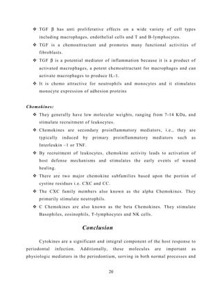  TGF β has anti proliferative effects on a wide variety of cell types
including macrophages, endothelial cells and T and B-lymphocytes.
 TGF is a chemoattractant and promotes many functional activities of
fibroblasts.
 TGF β is a potential mediator of inflammation because it is a product of
activated macrophages, a potent chemoattractant for macrophages and can
activate macrophages to produce IL-1.
 It is chemo attractive for neutrophils and monocytes and it stimulates
monocyte expression of adhesion proteins
Chemokines:
 They generally have low molecular weights, ranging from 7-14 KDa, and
stimulate recruitment of leukocytes.
 Chemokines are secondary proinflammatory mediators, i.e., they are
typically induced by primary proinflammatory mediators such as
Interleukin –1 or TNF.
 By recruitment of leukocytes, chemokine activity leads to activation of
host defense mechanisms and stimulates the early events of wound
healing.
 There are two major chemokine subfamilies based upon the portion of
cystine residues i.e. CXC and CC.
 The CXC family members also known as the alpha Chemokines. They
primarily stimulate neutrophils.
 C Chemokines are also known as the beta Chemokines. They stimulate
Basophiles, eosinophils, T-lymphocytes and NK cells.
Conclusion
Cytokines are a significant and integral component of the host response to
periodontal infection. Additionally, these molecules are important as
physiologic mediators in the periodontium, serving in both normal processes and
20
 