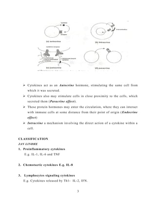  Cytokines act as an Autocrine hormone, stimulating the same cell from
which it was secreted.
 Cytokines also may stimulate cells in close proximity to the cells, which
secreted them (Paracrine effect).
 These protein hormones may enter the circulation, where they can interact
with immune cells at some distance from their point of origin ( Endocrine
effect)
 Intracrine a mechanism involving the direct action of a cytokine within a
cell.
CLASSIFICATION
JAN LINDHE
1. Proinflammatory cytokines
E.g. IL-1, IL-6 and TNF
2. Chemotactic cytokines E.g. IL-8
3. Lymphocytes signaling cytokines
E.g. Cytokines released by Th1- IL-2, IFN.
3
 