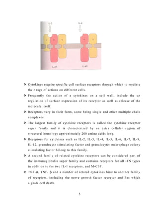  Cytokines require specific cell surface receptors through which to mediate
their rage of actions on different cells.
 Frequently the action of a cytokines on a cell wall, include the up
regulation of surface expression of its receptor as well as release of the
molecule itself.
 Receptors vary in their form, some being single and other multiple chain
complexes.
 The largest family of cytokine receptors is called the cytokine receptor
super family and it is characterized by an extra cellular region of
structural homology approximately 200 amino acids long.
 Receptors for cytokines such as IL-2, IL-3, IL-4, IL-5, IL-6, IL-7, IL-9,
IL-12, granulocyte stimulating factor and granulocyte- macrophage colony
stimulating factor belong to this family.
 A second family of related cytokine receptors can be considered part of
the immunoglobulin super family and contains receptors for all IFN types
in addition to the two IL-1 receptors, and M-CSF.
 TNF-α, TNF- β and a number of related cytokines bind to another family
of receptors, including the nerve growth factor receptor and Fas which
signals cell death.
5
 
