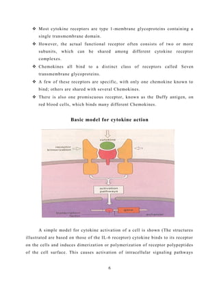  Most cytokine receptors are type 1-membrane glycoproteins containing a
single transmembrane domain.
 However, the actual functional receptor often consists of two or more
subunits, which can be shared among different cytokine receptor
complexes.
 Chemokines all bind to a distinct class of receptors called Seven
transmembrane glycoproteins.
 A few of these receptors are specific, with only one chemokine known to
bind; others are shared with several Chemokines.
 There is also one promiscuous receptor, known as the Duffy antigen, on
red blood cells, which binds many different Chemokines.
Basic model for cytokine action
A simple model for cytokine activation of a cell is shown (The structures
illustrated are based on those of the IL-6 receptor) cytokine binds to its receptor
on the cells and induces dimerization or polymerization of receptor polypeptides
of the cell surface. This causes activation of intracellular signaling pathways
6
 