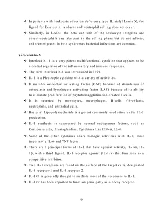  In patients with leukocyte adhesion deficiency type II, sialyl Lewis X, the
ligand for E-selectin, is absent and neutrophil rolling does not occur.
 Similarly, in LAD-1 the beta sub unit of the leukocyte Integrins are
absent-neutrophils can take part in the rolling phase but do not adhere,
and transmigrate. In both syndromes bacterial infections are common.
Interleukin-1:
 Interleukin –1 is a very potent multifunctional cytokine that appears to be
a central regulator of the inflammatory and immune responses.
 The term Interleukin-1 was introduced in 1979.
 IL-1 is a Pleotropic cytokine with a variety of activities.
 It includes osteoclast activating factor (OAF) because of stimulation of
osteoclasts and lymphocyte activating factor (LAF) because of its ability
to stimulate proliferation of phytohemagglutination-treated T-cells.
 It is secreted by monocytes, macrophages, B-cells, fibroblasts,
neutrophils, and epithelial cells.
 Bacterial Lipopolysaccharide is a potent commonly used stimulus for IL-1
production.
 IL-1 synthesis is suppressed by several endogenous factors, such as
Corticosteroids, Prostaglandins, Cytokines like IFN-α, IL-4.
 Some of the other cytokines share biologic activities with IL-1, most
importantly IL-6 and TNF factor.
 There are 2 principal forms of IL-1 that have agonist activity, IL-1 α, IL-
1β, with a third ligand, IL-1 receptor agonist (IL-1ra) that functions as a
competitive inhibitor.
 Two IL-1 receptors are found on the surface of the target cells, designated
IL-1 receptor-1 and IL-1 receptor 2.
 IL-1R1 is generally thought to mediate most of the responses to IL-1.
 IL-1R2 has been reported to function principally as a decoy receptor.
9
 